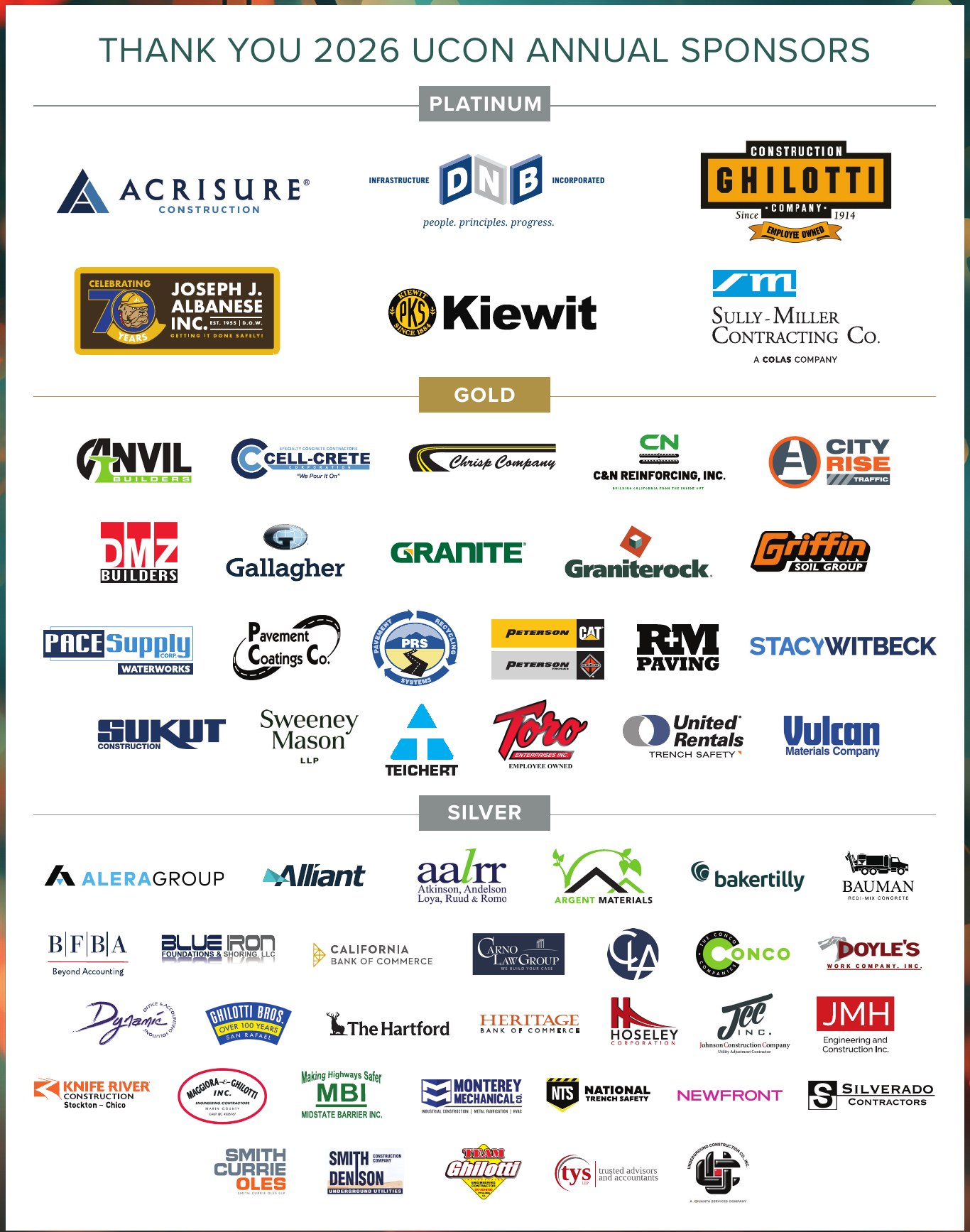 Thank You 2026 UCON Annual Sponsors — Platinum: Acrisure Construction, DNB Infrastructure Incorporated, Ghilotti Construction Company, Joseph J. Albanese Inc., Kiewit, Sully-Miller Contracting Co. Gold: Anvil Builders, Cell-Crete, Chrisp Company, C&N Reinforcing, City Rise Traffic, DMZ Builders, Gallagher, Granite, Graniterock, Griffin Soil Group, Pace Supply Waterworks, Pavement Coatings Co., PRS, Peterson CAT, R&M Paving, Stacy Witbeck, Sukut Construction, Sweeney Mason LLP, Teichert, Toro, United Rentals, Vulcan Materials Company. Silver: Alera Group, Alliant, AALRR, Argent Materials, Baker Tilly, Bauman, BFBA, Blue Iron, California Bank of Commerce, Carno Law Group, CLA, Conco, Doyle's, Dynamic, Ghilotti Bros, The Hartford, Heritage Bank of Commerce, Hoseley, JEC Inc., JMH Engineering, Knife River Construction, Maggiora & Ghilotti, MBI, Monterey Mechanical, National Trench Safety, Newfront, Silverado Contractors, Smith Currie Oles, Smith Denison, Team Ghilotti, TYS, Underground Construction Co.